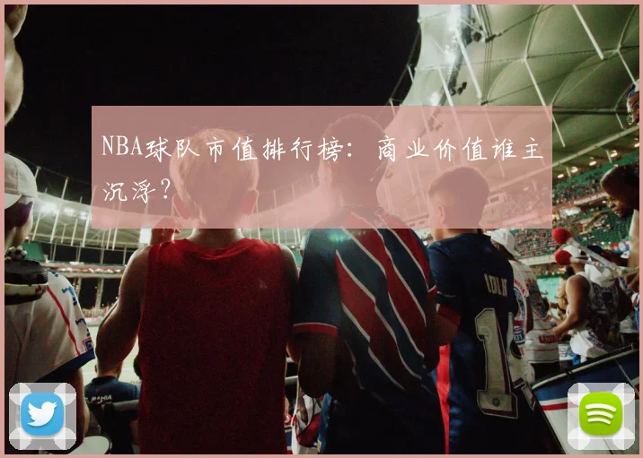 NBA球队市值排行榜:商业价值谁主沉浮?
