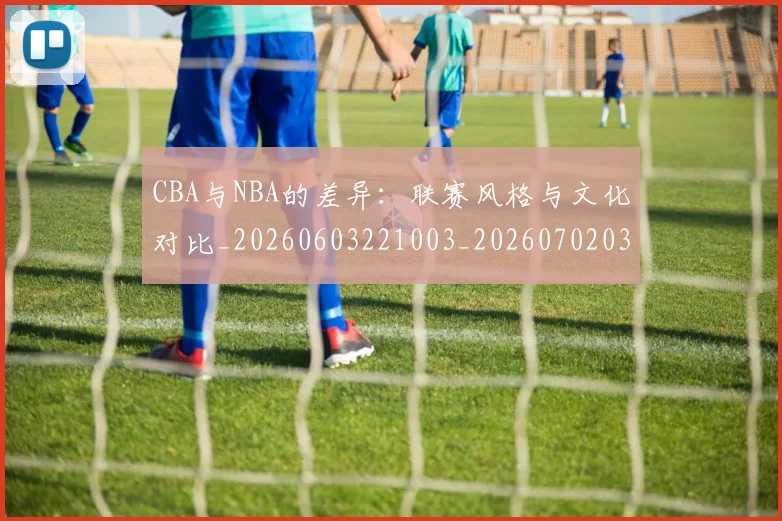 CBA与NBA的差异：联赛风格与文化对比_20260603221003_20260702035120