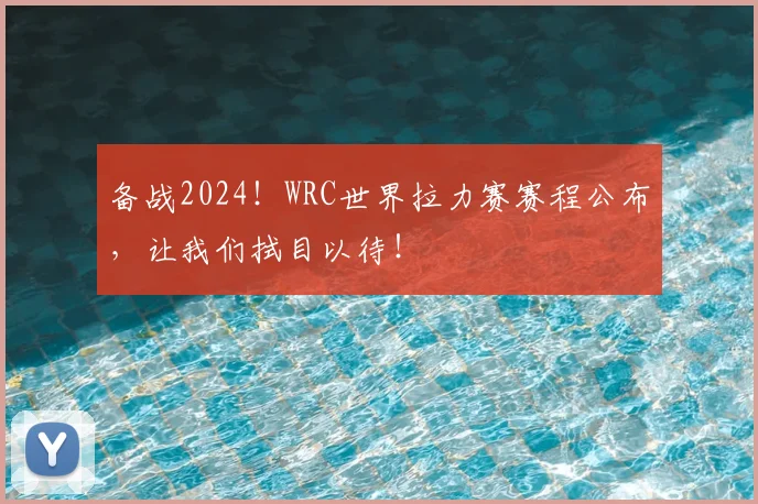 备战2024!WRC世界拉力赛赛程公布,让我们拭目以待!