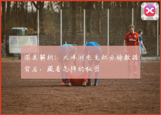深度解析:大洋洲电竞积分榜数据背后,藏着怎样的秘密