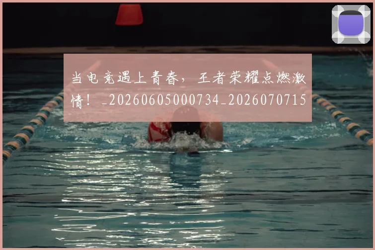 当电竞遇上青春，王者荣耀点燃激情！_20260605000734_20260707152806