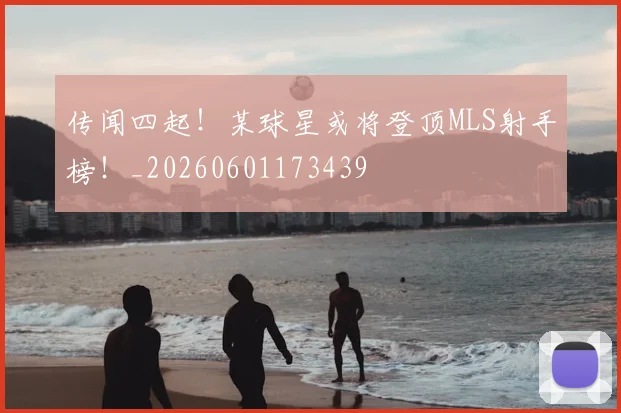 传闻四起！某球星或将登顶MLS射手榜！_20260601173439