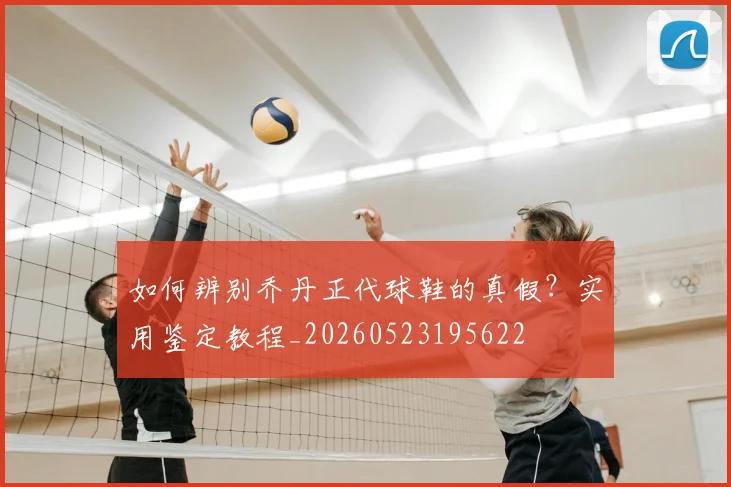 如何辨别乔丹正代球鞋的真假？实用鉴定教程_20260523195622