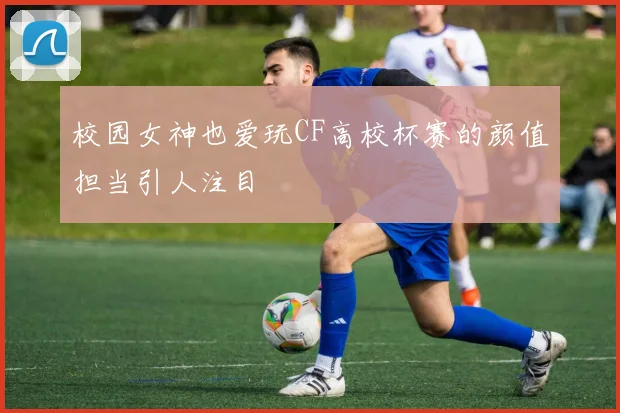 校园女神也爱玩CF高校杯赛的颜值担当引人注目