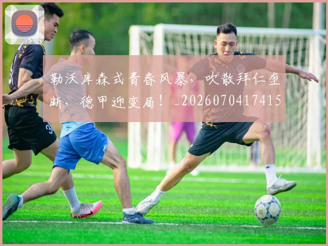 勒沃库森式青春风暴,吹散拜仁垄断,德甲迎变局!_20260704174154