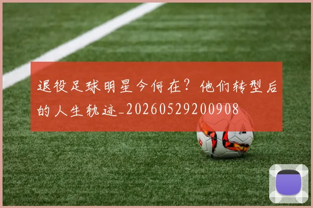 退役足球明星今何在？他们转型后的人生轨迹_20260529200908