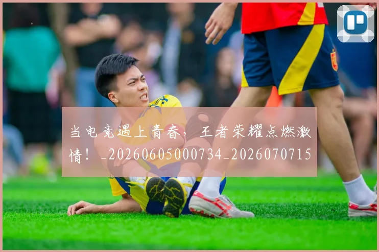 当电竞遇上青春，王者荣耀点燃激情！_20260605000734_20260707152806