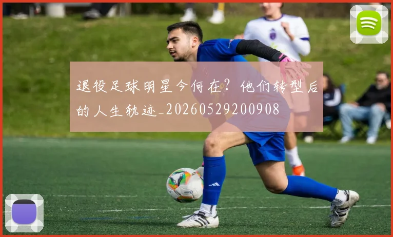 退役足球明星今何在?他们转型后的人生轨迹_20260529200908