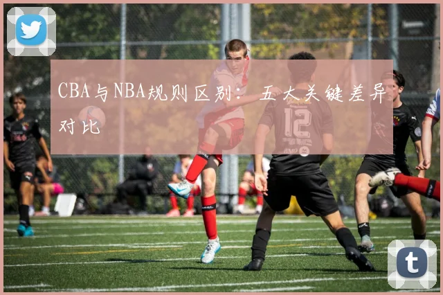 CBA与NBA规则区别：五大关键差异对比