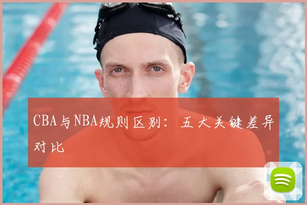 CBA与NBA规则区别:五大关键差异对比